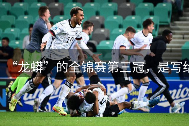 “龙蟒”的全锦赛第三冠，是写给时光的温柔情书｜记者观察