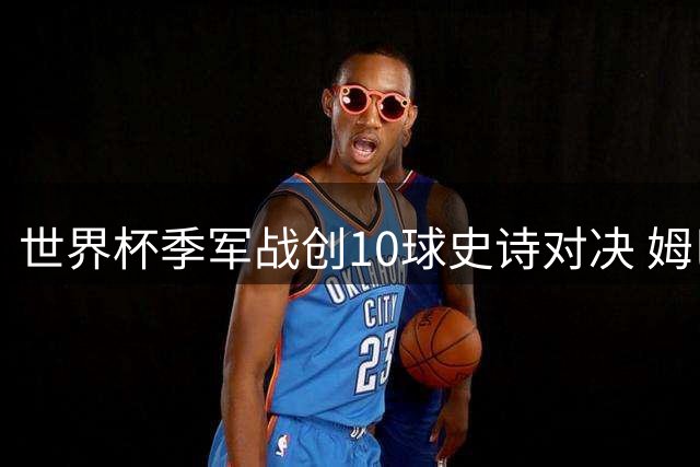 世界杯季军战创10球史诗对决 姆巴佩破纪录英格兰终结甲子魔咒