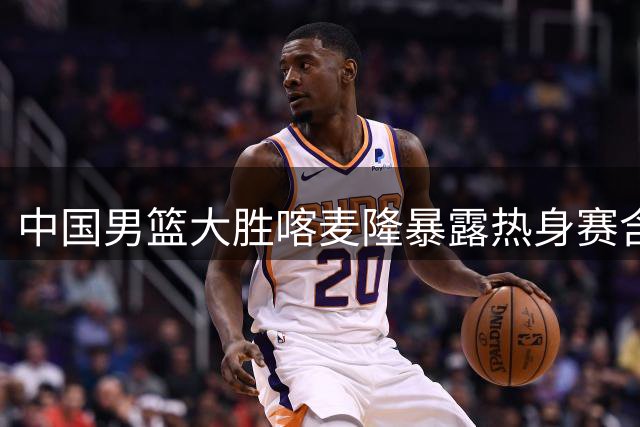 中国男篮大胜喀麦隆暴露热身赛含金量不足