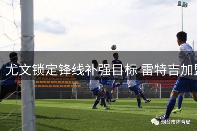 尤文锁定锋线补强目标 雷特吉加盟面临多重阻碍