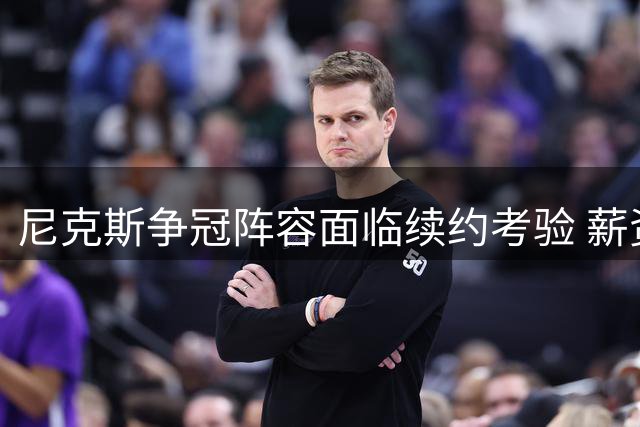 尼克斯争冠阵容面临续约考验 薪资空间成关键制约