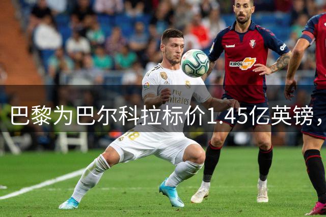 巴黎为巴尔科拉标价1.45亿英镑，利物浦阿森纳都想签他
