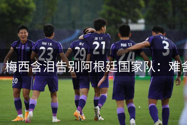 梅西含泪告别阿根廷国家队：难舍的决定