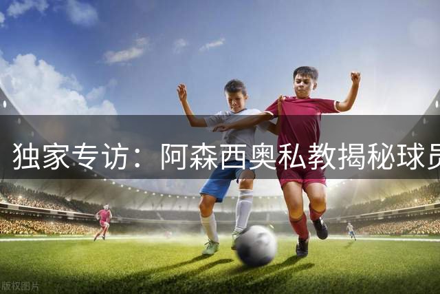 独家专访：阿森西奥私教揭秘球员留守伯纳乌的真实心声