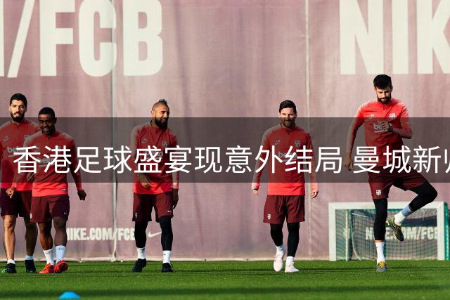 香港足球盛宴现意外结局 曼城新帅首秀饮恨点球大战