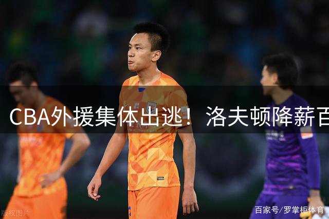 CBA外援集体出逃！洛夫顿降薪百万美元也要走，国内联赛被嫌弃