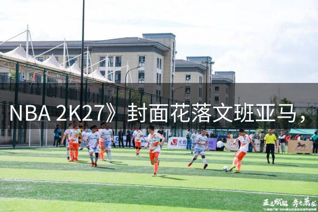 NBA 2K27》封面花落文班亚马，布伦森落选背后的不屈故事