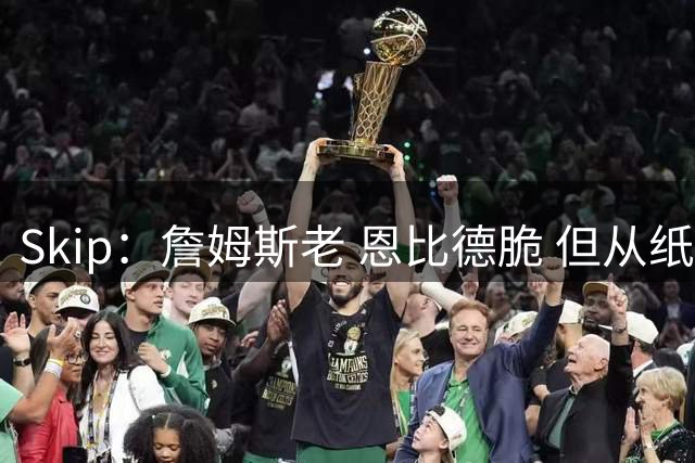 Skip：詹姆斯老 恩比德脆 但从纸面阵容来看 76人是第三夺冠热门